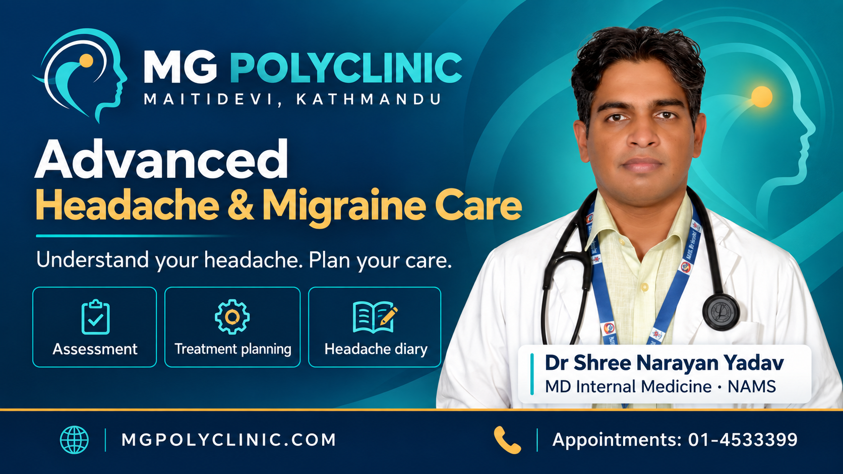 MG Polyclinic, Maitidevi Kathmandu. Advanced Headache and Migraine Care. Dr Shree Narayan Yadav, MD Internal Medicine, NAMS. Assessment, treatment planning and headache diary. Appointments: 01-4533399. MGPOLYCLINIC.COM.